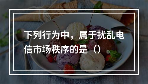 下列行为中，属于扰乱电信市场秩序的是（）。