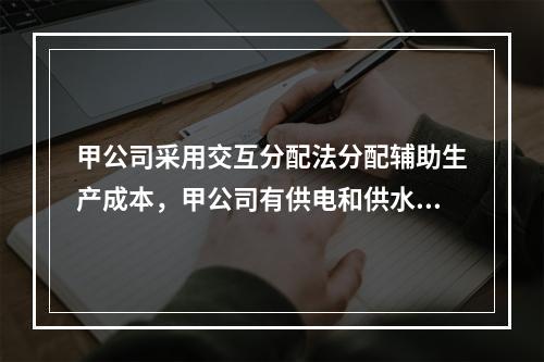 甲公司采用交互分配法分配辅助生产成本，甲公司有供电和供水两个