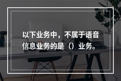 以下业务中，不属于语音信息业务的是（）业务。