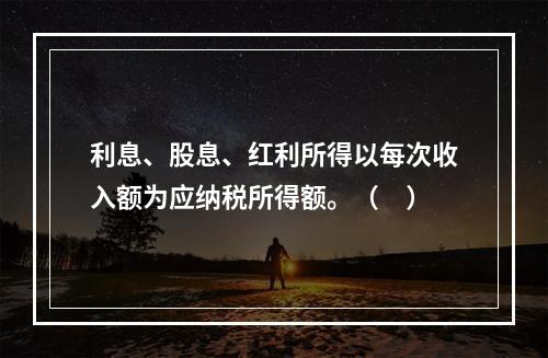 利息、股息、红利所得以每次收入额为应纳税所得额。（　）