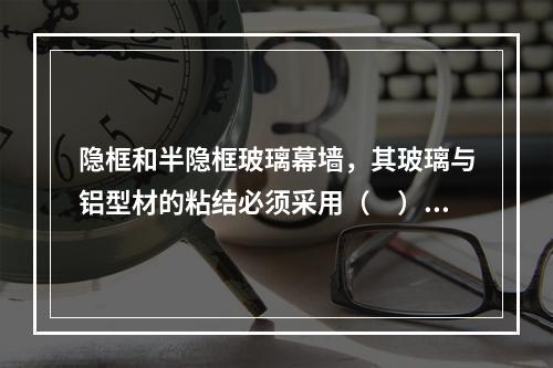 隐框和半隐框玻璃幕墙，其玻璃与铝型材的粘结必须采用（　）硅酮