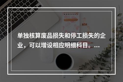 单独核算废品损失和停工损失的企业，可以增设相应明细科目。（　