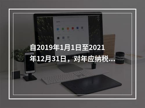 自2019年1月1日至2021年12月31日，对年应纳税所得