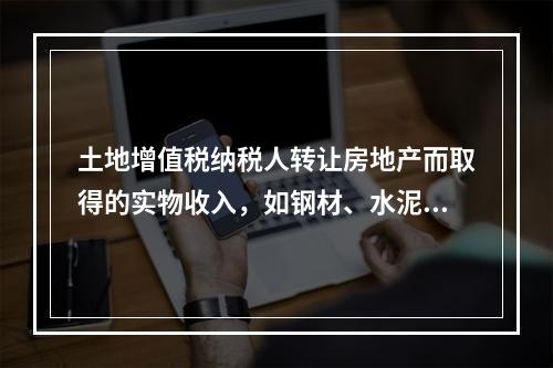 土地增值税纳税人转让房地产而取得的实物收入，如钢材、水泥等建