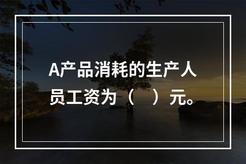 A产品消耗的生产人员工资为（　）元。