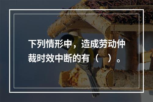 下列情形中，造成劳动仲裁时效中断的有（　）。