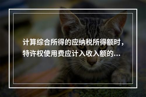 计算综合所得的应纳税所得额时，特许权使用费应计入收入额的是（