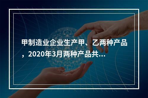 甲制造业企业生产甲、乙两种产品，2020年3月两种产品共同耗