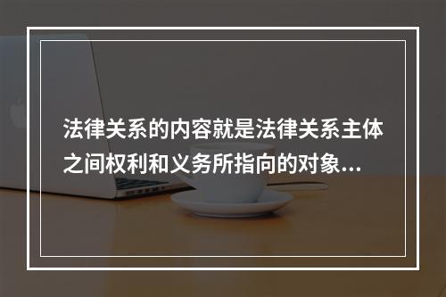 法律关系的内容就是法律关系主体之间权利和义务所指向的对象。（