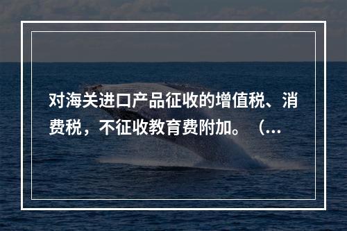 对海关进口产品征收的增值税、消费税，不征收教育费附加。（　）