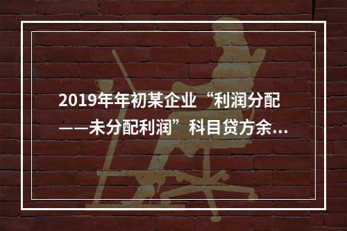 2019年年初某企业“利润分配——未分配利润”科目贷方余额为