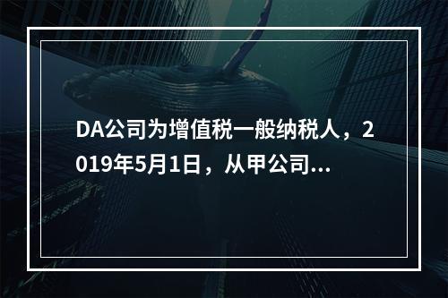 DA公司为增值税一般纳税人，2019年5月1日，从甲公司一次