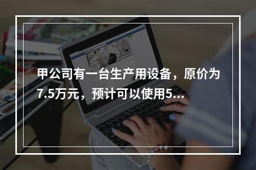 甲公司有一台生产用设备，原价为7.5万元，预计可以使用5年，