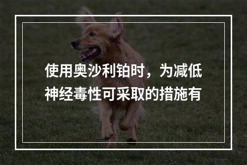 使用奥沙利铂时，为减低神经毒性可采取的措施有