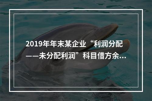 2019年年末某企业“利润分配——未分配利润”科目借方余额2