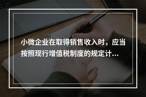 小微企业在取得销售收入时，应当按照现行增值税制度的规定计算应