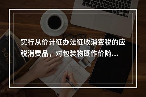 实行从价计征办法征收消费税的应税消费品，对包装物既作价随同应