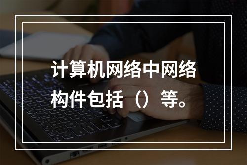 计算机网络中网络构件包括（）等。