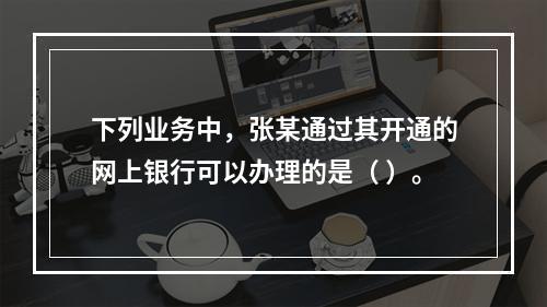 下列业务中，张某通过其开通的网上银行可以办理的是（ ）。