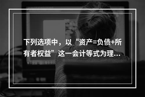 下列选项中，以“资产=负债+所有者权益”这一会计等式为理论依