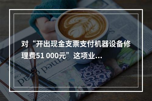 对“开出现金支票支付机器设备修理费51 000元”这项业务，