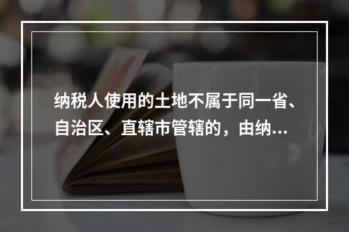 纳税人使用的土地不属于同一省、自治区、直辖市管辖的，由纳税人