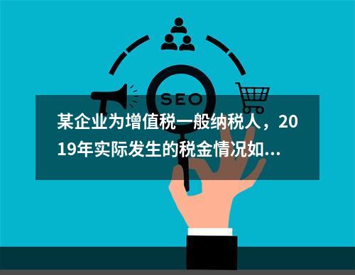 某企业为增值税一般纳税人，2019年实际发生的税金情况如下：