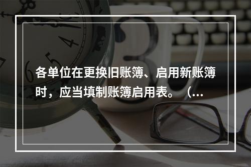 各单位在更换旧账簿、启用新账簿时，应当填制账簿启用表。（ ）