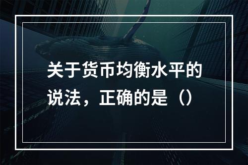 关于货币均衡水平的说法，正确的是（）