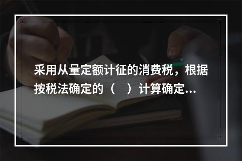 采用从量定额计征的消费税，根据按税法确定的（　）计算确定。