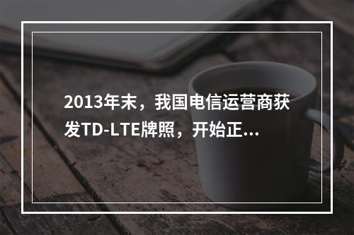 2013年末，我国电信运营商获发TD-LTE牌照，开始正式发