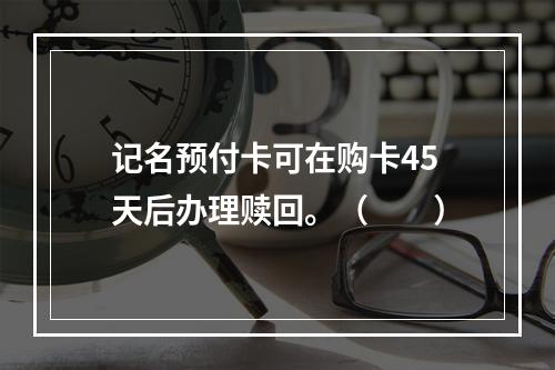 记名预付卡可在购卡45天后办理赎回。（　　）