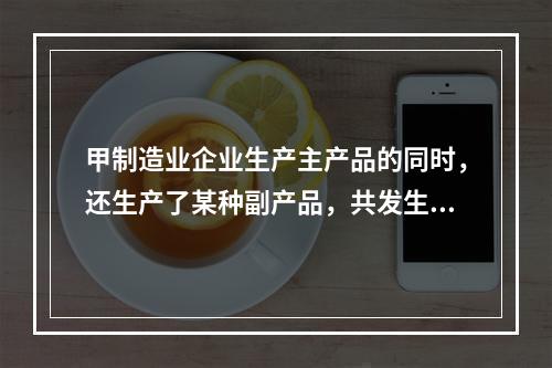 甲制造业企业生产主产品的同时，还生产了某种副产品，共发生生产