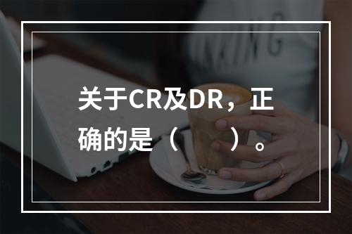 关于CR及DR，正确的是（　　）。