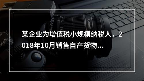 某企业为增值税小规模纳税人，2018年10月销售自产货物取得