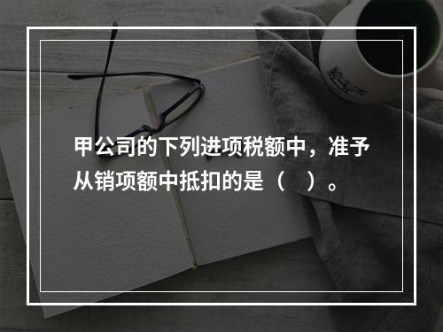 甲公司的下列进项税额中，准予从销项额中抵扣的是（　）。