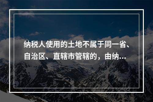 纳税人使用的土地不属于同一省、自治区、直辖市管辖的，由纳税人