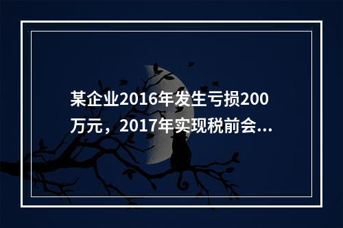 某企业2016年发生亏损200万元，2017年实现税前会计利