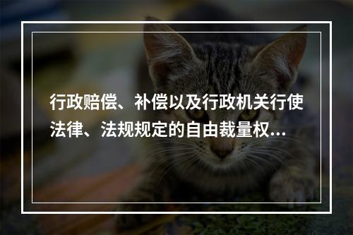 行政赔偿、补偿以及行政机关行使法律、法规规定的自由裁量权的案