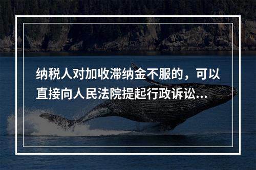 纳税人对加收滞纳金不服的，可以直接向人民法院提起行政诉讼。（