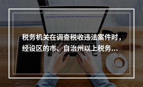 税务机关在调查税收违法案件时，经设区的市、自治州以上税务局局