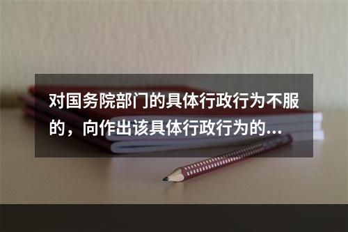 对国务院部门的具体行政行为不服的，向作出该具体行政行为的国务