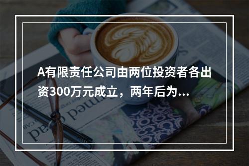 A有限责任公司由两位投资者各出资300万元成立，两年后为了扩