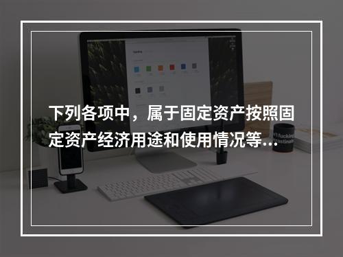 下列各项中，属于固定资产按照固定资产经济用途和使用情况等综合