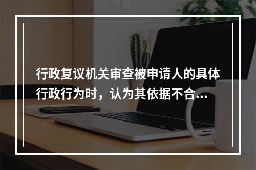 行政复议机关审查被申请人的具体行政行为时，认为其依据不合法，