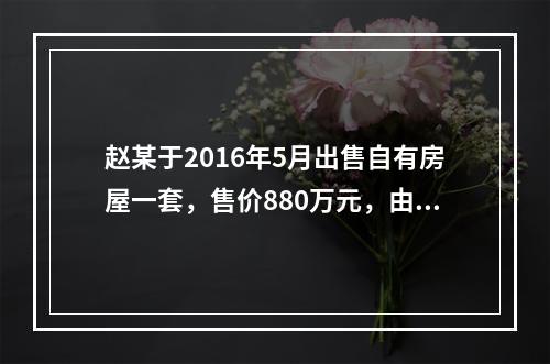 赵某于2016年5月出售自有房屋一套，售价880万元，由于销