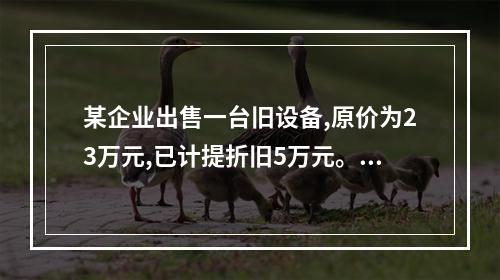 某企业出售一台旧设备,原价为23万元,已计提折旧5万元。出售