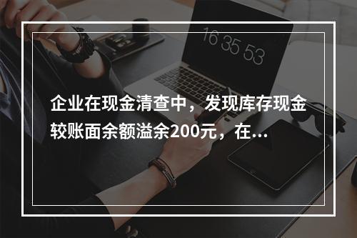 企业在现金清查中，发现库存现金较账面余额溢余200元，在未经