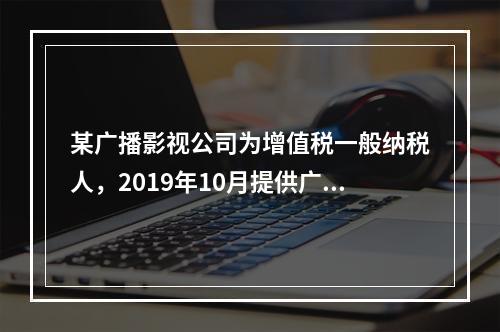 某广播影视公司为增值税一般纳税人，2019年10月提供广告设