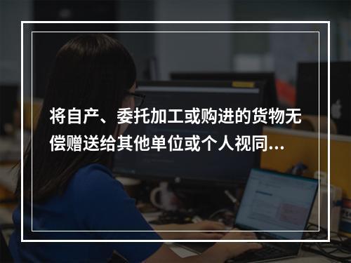 将自产、委托加工或购进的货物无偿赠送给其他单位或个人视同销售